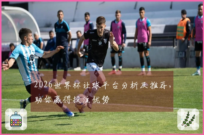 2026世界杯让球平台分析及推荐，助你赢得投注优势