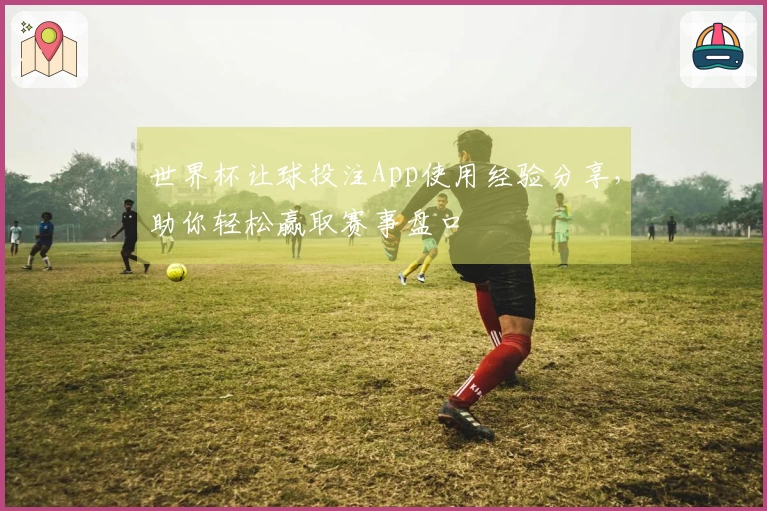 世界杯让球投注App使用经验分享，助你轻松赢取赛事盘口